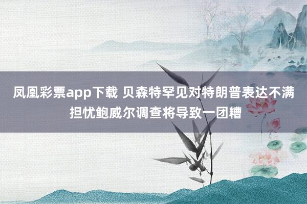 凤凰彩票app下载 贝森特罕见对特朗普表达不满 担忧鲍威尔调查将导致一团糟