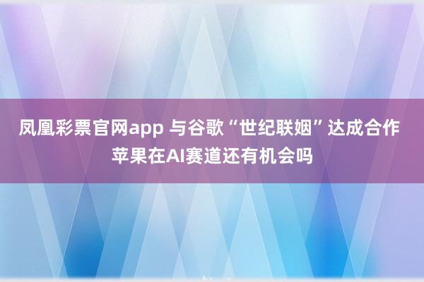 凤凰彩票官网app 与谷歌“世纪联姻”达成合作 苹果在AI赛道还有机会吗