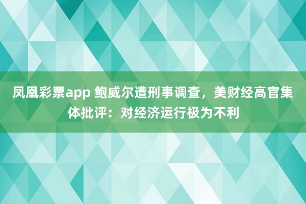 凤凰彩票app 鲍威尔遭刑事调查，美财经高官集体批评：对经济运行极为不利