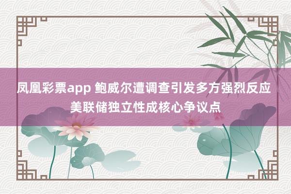 凤凰彩票app 鲍威尔遭调查引发多方强烈反应 美联储独立性成核心争议点