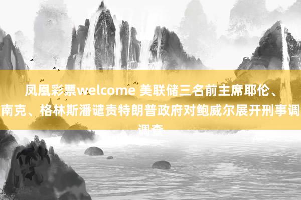 凤凰彩票welcome 美联储三名前主席耶伦、伯南克、格林斯潘谴责特朗普政府对鲍威尔展开刑事调查