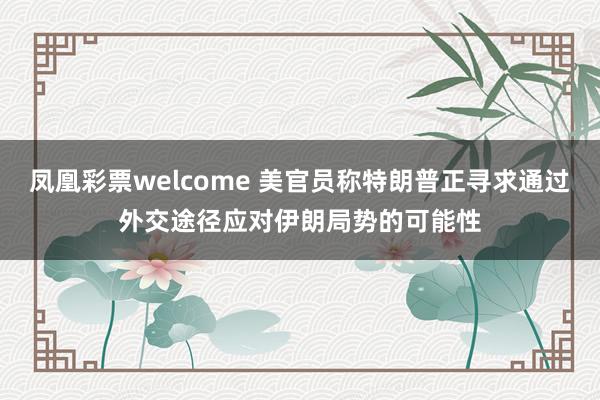 凤凰彩票welcome 美官员称特朗普正寻求通过外交途径应对伊朗局势的可能性