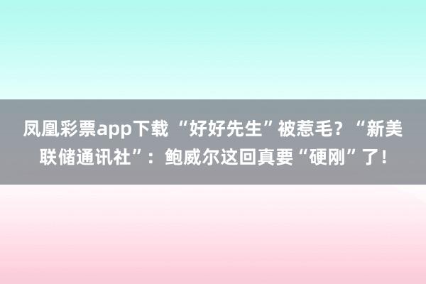 凤凰彩票app下载 “好好先生”被惹毛？“新美联储通讯社”：鲍威尔这回真要“硬刚”了！