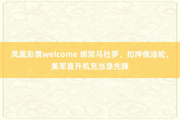 凤凰彩票welcome 绑架马杜罗、扣押俄油轮，美军直升机充当急先锋