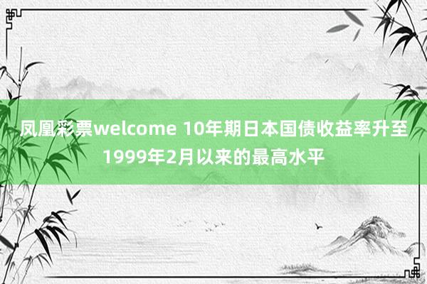 凤凰彩票welcome 10年期日本国债收益率升至1999年2月以来的最高水平