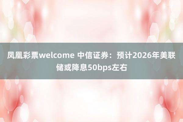 凤凰彩票welcome 中信证券：预计2026年美联储或降息50bps左右
