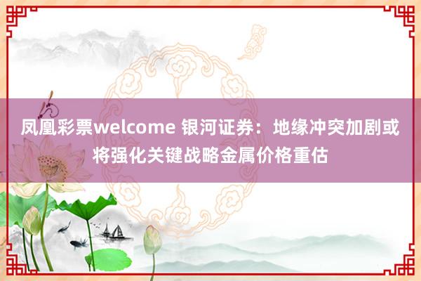凤凰彩票welcome 银河证券：地缘冲突加剧或将强化关键战略金属价格重估