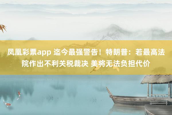 凤凰彩票app 迄今最强警告！特朗普：若最高法院作出不利关税裁决 美将无法负担代价