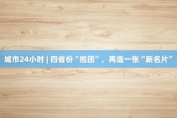 城市24小时 | 四省份“抱团”，再造一张“新名片”