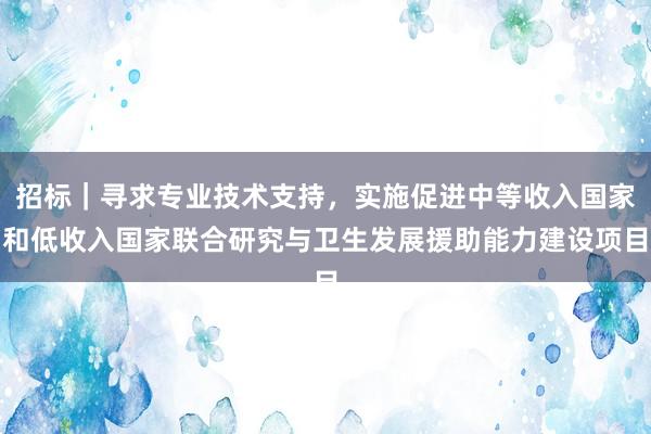 招标｜寻求专业技术支持，实施促进中等收入国家和低收入国家联合研究与卫生发展援助能力建设项目