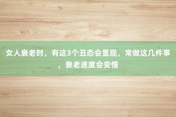 女人衰老时，有这3个丑态会显现，常做这几件事，衰老速度会变慢