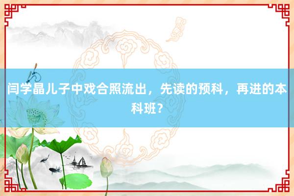 闫学晶儿子中戏合照流出，先读的预科，再进的本科班？