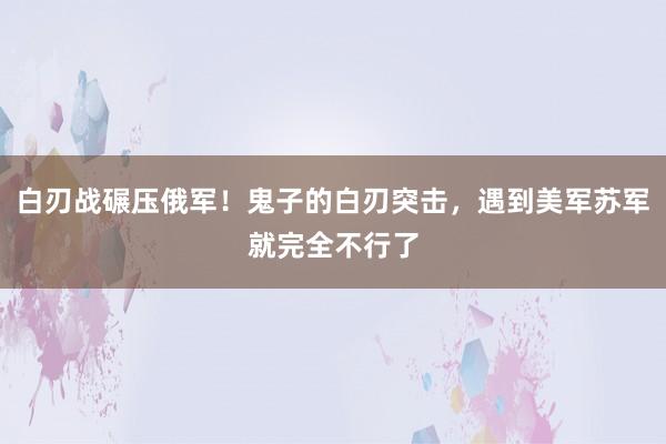 白刃战碾压俄军！鬼子的白刃突击，遇到美军苏军就完全不行了