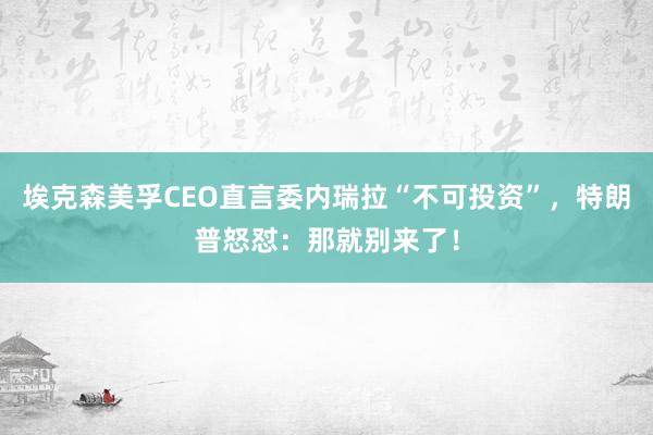 埃克森美孚CEO直言委内瑞拉“不可投资”，特朗普怒怼：那就别来了！