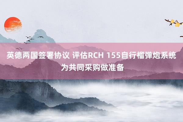 英德两国签署协议 评估RCH 155自行榴弹炮系统 为共同采购做准备