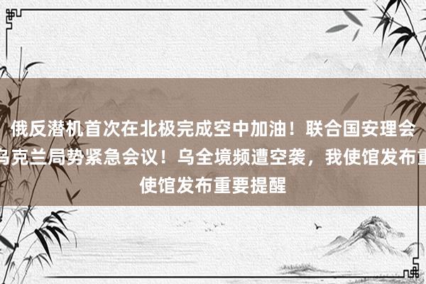 俄反潜机首次在北极完成空中加油！联合国安理会将召开乌克兰局势紧急会议！乌全境频遭空袭，我使馆发布重要提醒