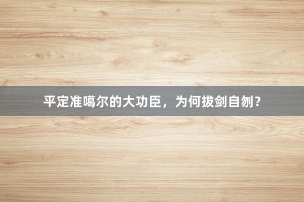 平定准噶尔的大功臣，为何拔剑自刎？