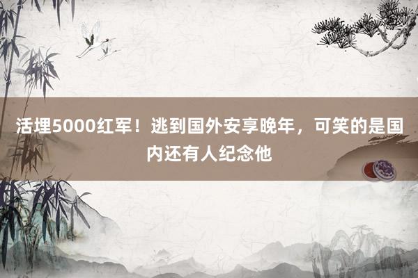 活埋5000红军！逃到国外安享晚年，可笑的是国内还有人纪念他