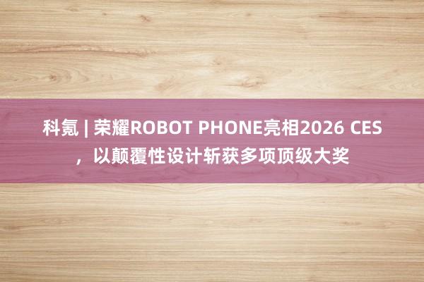 科氪 | 荣耀ROBOT PHONE亮相2026 CES，以颠覆性设计斩获多项顶级大奖