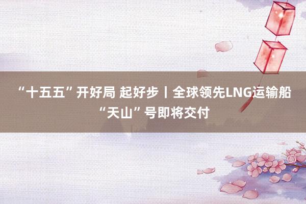 “十五五”开好局 起好步丨全球领先LNG运输船“天山”号即将交付