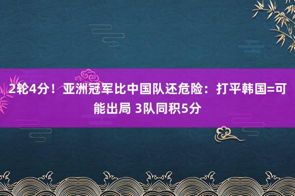 2轮4分！亚洲冠军比中国队还危险：打平韩国=可能出局 3队同积5分