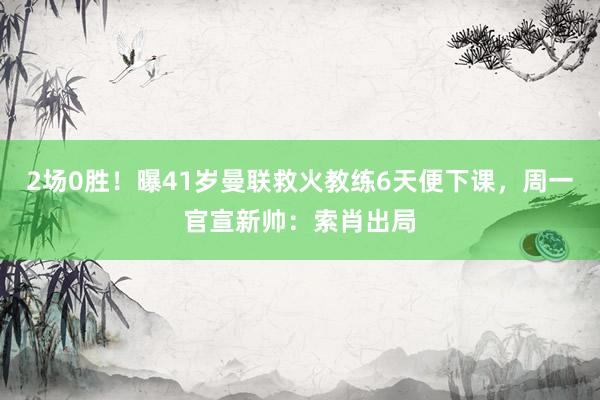 2场0胜！曝41岁曼联救火教练6天便下课，周一官宣新帅：索肖出局