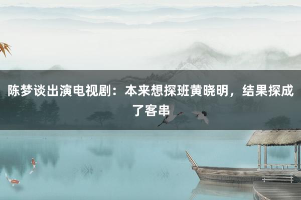 陈梦谈出演电视剧：本来想探班黄晓明，结果探成了客串