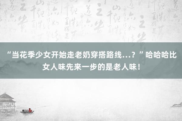 “当花季少女开始走老奶穿搭路线…？”哈哈哈比女人味先来一步的是老人味！