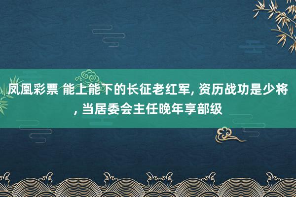 凤凰彩票 能上能下的长征老红军, 资历战功是少将, 当居委会主任晚年享部级