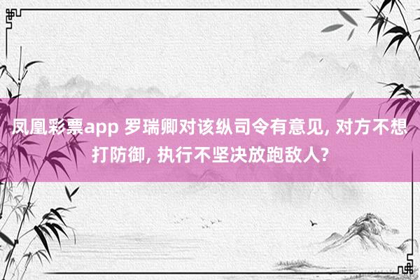 凤凰彩票app 罗瑞卿对该纵司令有意见, 对方不想打防御, 执行不坚决放跑敌人?