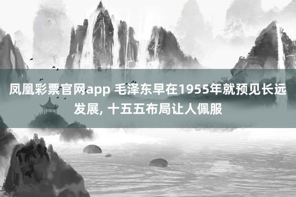 凤凰彩票官网app 毛泽东早在1955年就预见长远发展, 十五五布局让人佩服
