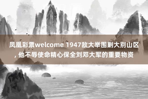 凤凰彩票welcome 1947敌大举围剿大别山区, 他不辱使命精心保全刘邓大军的重要物资