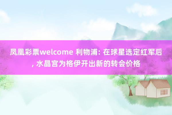 凤凰彩票welcome 利物浦: 在球星选定红军后, 水晶宫为格伊开出新的转会价格
