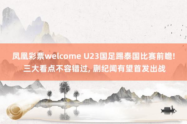 凤凰彩票welcome U23国足踢泰国比赛前瞻! 三大看点不容错过, 蒯纪闻有望首发出战