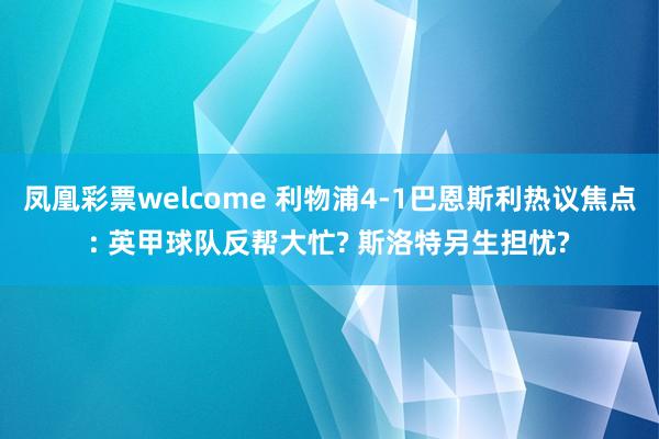 凤凰彩票welcome 利物浦4-1巴恩斯利热议焦点: 英甲球队反帮大忙? 斯洛特另生担忧?