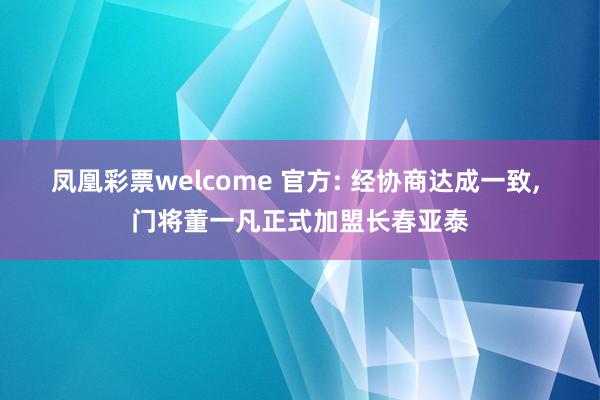 凤凰彩票welcome 官方: 经协商达成一致, 门将董一凡正式加盟长春亚泰