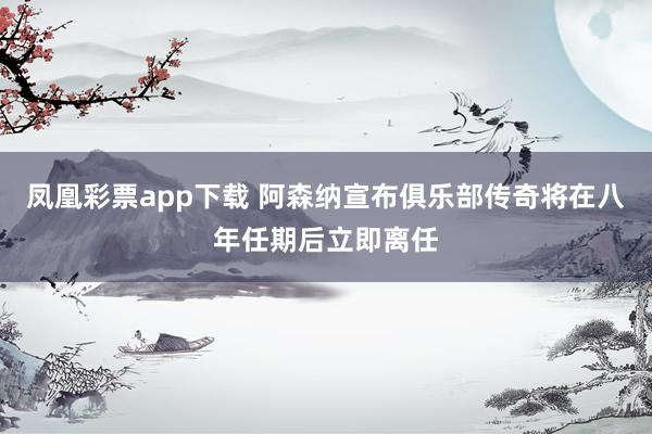 凤凰彩票app下载 阿森纳宣布俱乐部传奇将在八年任期后立即离任