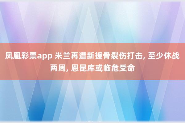 凤凰彩票app 米兰再遭新援骨裂伤打击, 至少休战两周, 恩昆库或临危受命