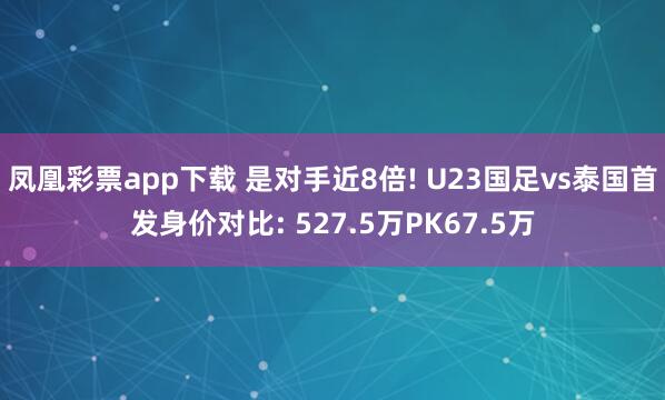 凤凰彩票app下载 是对手近8倍! U23国足vs泰国首发身价对比: 527.5万PK67.5万