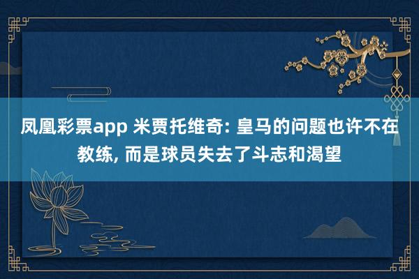 凤凰彩票app 米贾托维奇: 皇马的问题也许不在教练, 而是球员失去了斗志和渴望