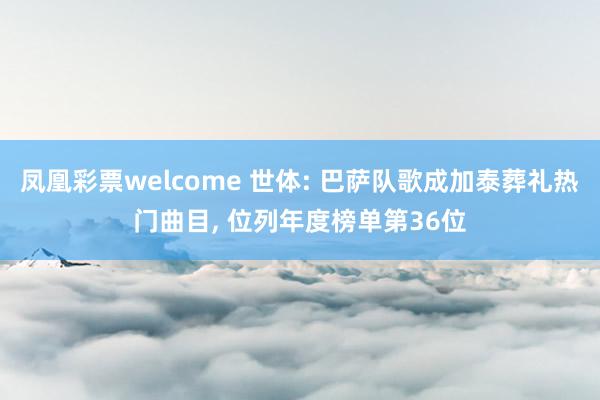 凤凰彩票welcome 世体: 巴萨队歌成加泰葬礼热门曲目, 位列年度榜单第36位
