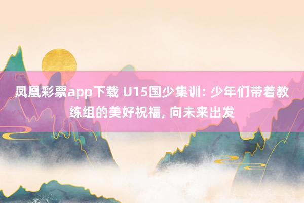 凤凰彩票app下载 U15国少集训: 少年们带着教练组的美好祝福, 向未来出发