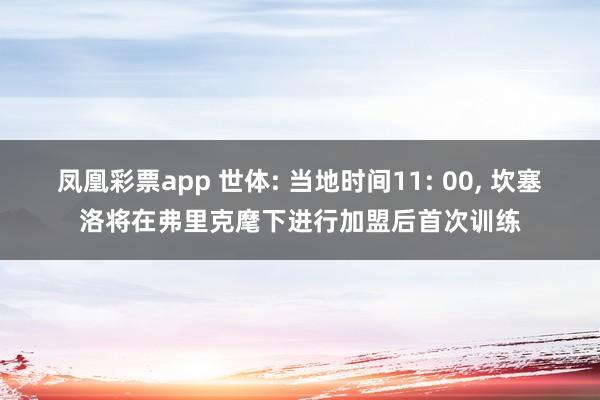 凤凰彩票app 世体: 当地时间11: 00, 坎塞洛将在弗里克麾下进行加盟后首次训练