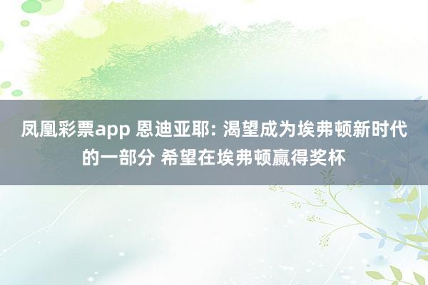 凤凰彩票app 恩迪亚耶: 渴望成为埃弗顿新时代的一部分 希望在埃弗顿赢得奖杯