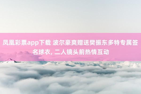 凤凰彩票app下载 波尔豪爽赠送樊振东多特专属签名球衣, 二人镜头前热情互动