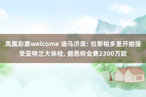 凤凰彩票welcome 迪马济奥: 拉斯帕多里开始接受亚特兰大体检, 据悉转会费2300万欧