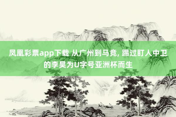 凤凰彩票app下载 从广州到马竞, 踢过盯人中卫的李昊为U字号亚洲杯而生