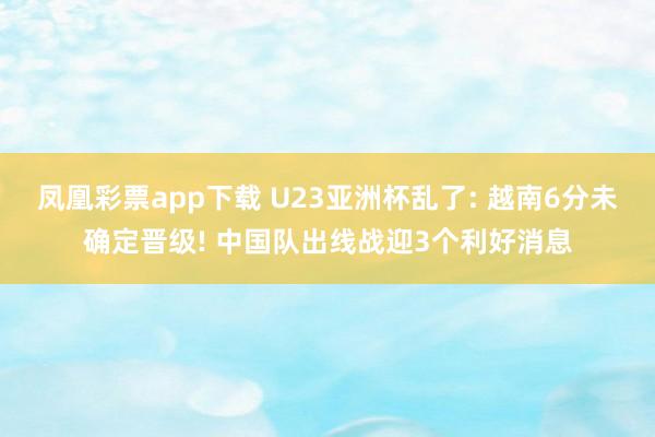 凤凰彩票app下载 U23亚洲杯乱了: 越南6分未确定晋级! 中国队出线战迎3个利好消息