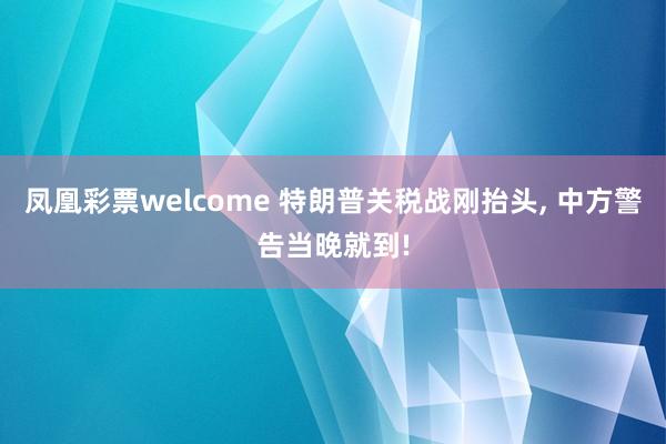 凤凰彩票welcome 特朗普关税战刚抬头, 中方警告当晚就到!