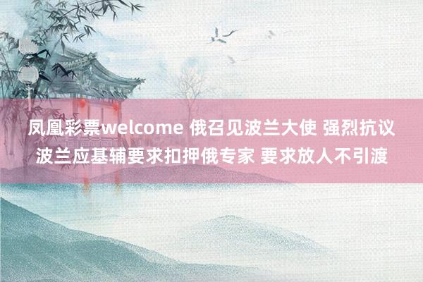 凤凰彩票welcome 俄召见波兰大使 强烈抗议波兰应基辅要求扣押俄专家 要求放人不引渡